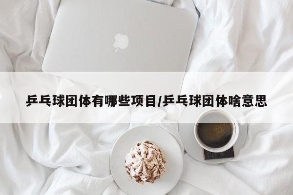 乒乓球团体有哪些项目/乒乓球团体啥意思
